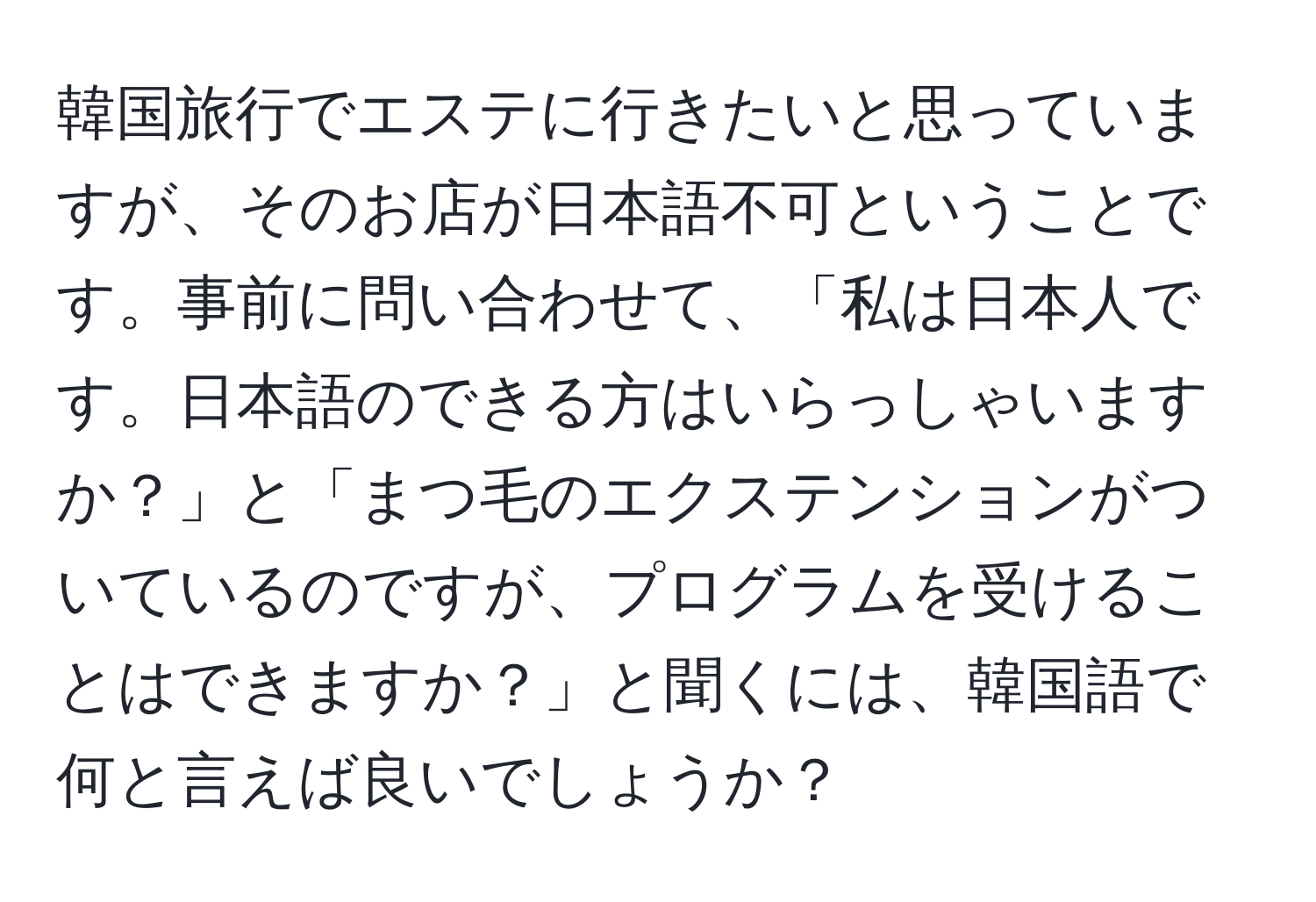 韓国旅行でエステに行きたいと思っていますが、そのお店が日本語不可ということです。事前に問い合わせて、「私は日本人です。日本語のできる方はいらっしゃいますか？」と「まつ毛のエクステンションがついているのですが、プログラムを受けることはできますか？」と聞くには、韓国語で何と言えば良いでしょうか？