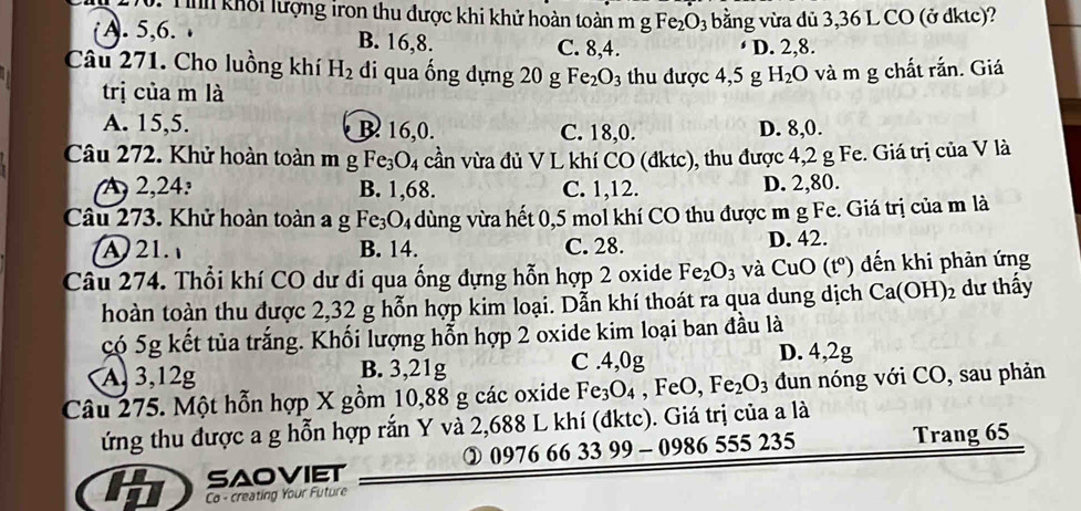 Tih khổi lượng iron thu được khi khử hoàn toàn m gFe_2O_3 bằng vừa dủ 3,36 L CO (ở dktc)?
( A. 5,6. . B. 16,8. C. 8,4.
D. 2,8.
Câu 271. Cho luồng khí H_2 di qua ống dựng 20 g Fe_2O_3 thu được 4,5 g H_2O và m g chất rắn. Giá
trị của m là
A. 15,5. B. 16,0. C. 18,0. D. 8,0.
Câu 272. Khử hoàn toàn m g Fe_3O_4 cần vừa đủ V L khí CO (đktc), thu được 4,2 g Fe. Giá trị của V là
A2,24: B. 1,68. C. 1,12. D. 2,80.
Câu 273. Khử hoàn toàn a g Fe_3O_4 dùng vừa hết 0,5 mol khí CO thu được m g Fe. Giá trị của m là
A 21. B. 14. C. 28. D. 42.
Câu 274. Thổi khí CO dư đi qua ống đựng hỗn hợp 2 oxide Fe_2O_3 và CuO(t°) đến khi phản ứng
hoàn toàn thu được 2,32 g hỗn hợp kim loại. Dẫn khí thoát ra qua dung dịch Ca(OH)_2 dư thấy
có 5g kết tủa trắng. Khối lượng hỗn hợp 2 oxide kim loại ban đầu là
A, 3,12g B. 3,21g C .4,0g
D. 4,2g
Câu 275. Một hỗn hợp X gồm 10,88 g các oxide Fe_3O_4 ,FeO, Fe_2O_3 đun nóng với CO, sau phản
ứng thu được a g hỗn hợp rắn Y và 2,688 L khí (đktc). Giá trị của a là
② 0976 66 3399-0986 555 235
SAOVIET Trang 65
Co - creating Your Future