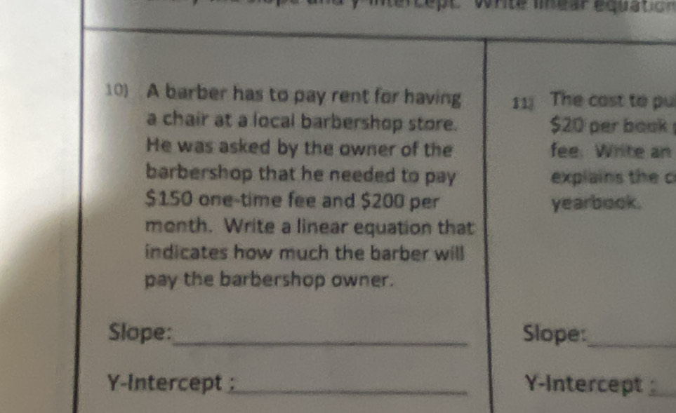 itercept vonte mear equatic 
10) A barber has to pay rent for having 11 The cast to pu 
a chair at a local barbershop store. $20 per book 
He was asked by the owner of the fee. Write an 
barbershop that he needed to pay explains the c
$150 one-time fee and $200 per yearbook. 
month. Write a linear equation that 
indicates how much the barber will 
pay the barbershop owner. 
Slope:_ Slope:_ 
Y-Intercept _Y-Intercept _