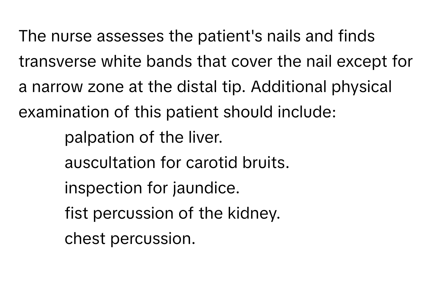 The nurse assesses the patient's nails and finds transverse white bands that cover the nail except for a narrow zone at the distal tip. Additional physical examination of this patient should include:

- palpation of the liver.
- auscultation for carotid bruits.
- inspection for jaundice.
- fist percussion of the kidney.
- chest percussion.