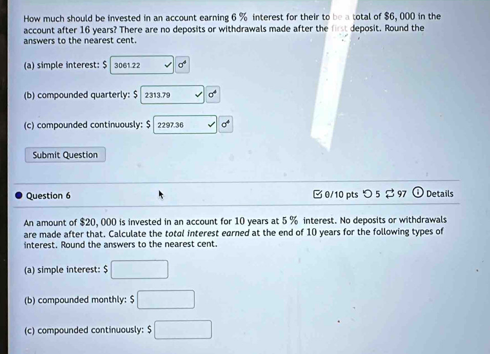 How much should be invested in an account earning 6 % interest for their to be a total of $6, 000 in the 
account after 16 years? There are no deposits or withdrawals made after the first deposit. Round the 
answers to the nearest cent. 
(a) simple interest: $ 3061.22 0^4
(b) compounded quarterly: $ 2313.79 sigma^4
(c) compounded continuously: $ 2297.36 sigma^6
Submit Question 
Question 6 0/10 pts つ 5 % 97 ⓘ Details 
An amount of $20, 000 is invested in an account for 10 years at 5 % interest. No deposits or withdrawals 
are made after that. Calculate the total interest earned at the end of 10 years for the following types of 
interest. Round the answers to the nearest cent. 
(a) simple interest: $□
(b) compounded monthly: $□
(c) compounded continuously: $□