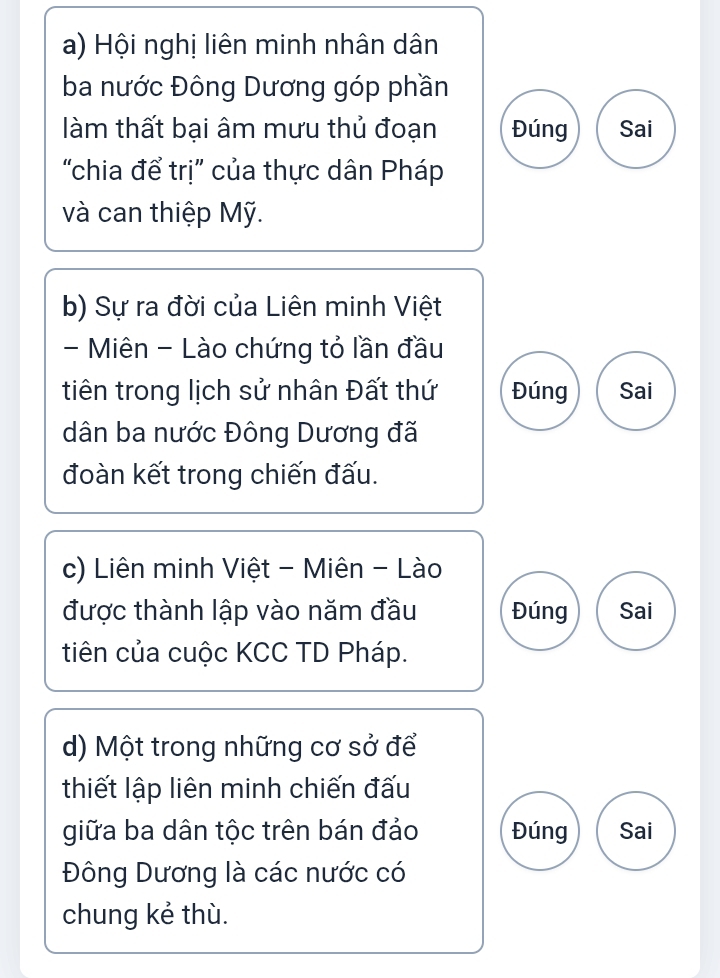 Hội nghị liên minh nhân dân
ba nước Đông Dương góp phần
làm thất bại âm mưu thủ đoạn Đúng Sai
'chia để trị' của thực dân Pháp
và can thiệp Mỹ.
b) Sự ra đời của Liên minh Việt
- Miên - Lào chứng tỏ lần đầu
tiên trong lịch sử nhân Đất thứ Đúng Sai
dân ba nước Đông Dương đã
đoàn kết trong chiến đấu.
c) Liên minh Việt - Miên - Lào
được thành lập vào năm đầu Đúng Sai
tiên của cuộc KCC TD Pháp.
d) Một trong những cơ sở để
thiết lập liên minh chiến đấu
giữa ba dân tộc trên bán đảo Đúng Sai
Đông Dương là các nước có
chung kẻ thù.