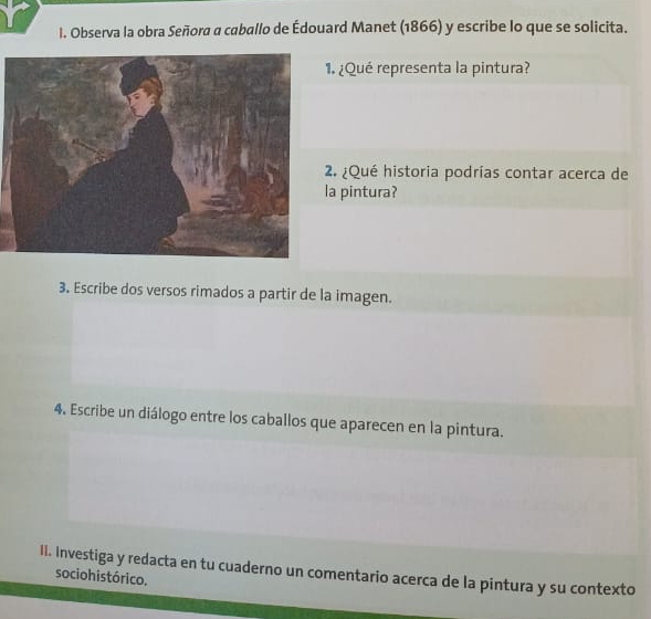 Observa la obra Señora a caballo de Édouard Manet (1866) y escribe lo que se solicita. 
. ¿Qué representa la pintura? 
. ¿Qué historia podrías contar acerca de 
a pintura? 
3. Escribe dos versos rimados a partir de la imagen. 
4. Escribe un diálogo entre los caballos que aparecen en la pintura. 
II. Investiga y redacta en tu cuaderno un comentario acerca de la pintura y su contexto 
socio histórico.