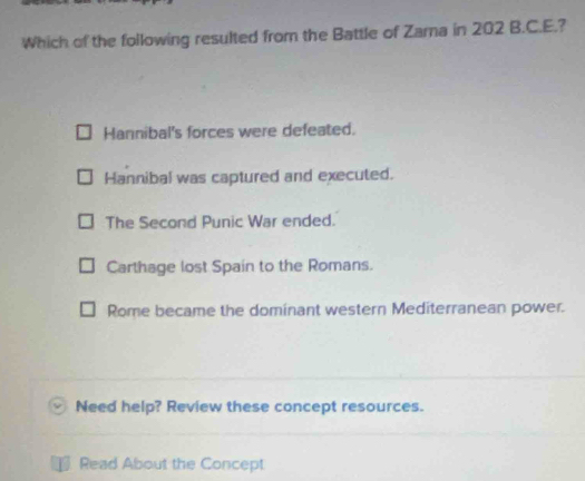 Which of the following resulted from the Battle of Zama in 202 B.C.E.?
Hannibal's forces were defeated.
Hannibal was captured and executed.
The Second Punic War ended.
Carthage lost Spain to the Romans.
Rome became the dominant western Mediterranean power.
Need help? Review these concept resources.
D Read About the Concept