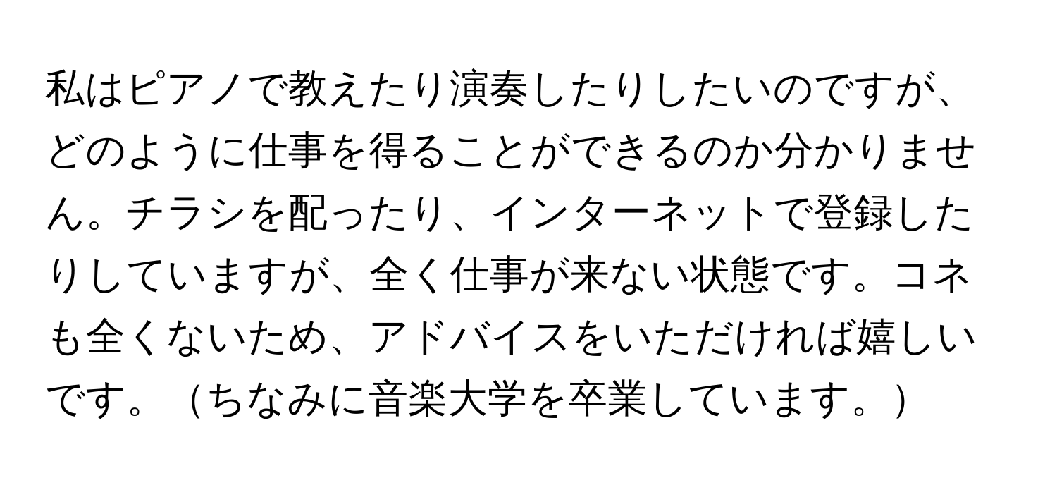 私はピアノで教えたり演奏したりしたいのですが、どのように仕事を得ることができるのか分かりません。チラシを配ったり、インターネットで登録したりしていますが、全く仕事が来ない状態です。コネも全くないため、アドバイスをいただければ嬉しいです。ちなみに音楽大学を卒業しています。