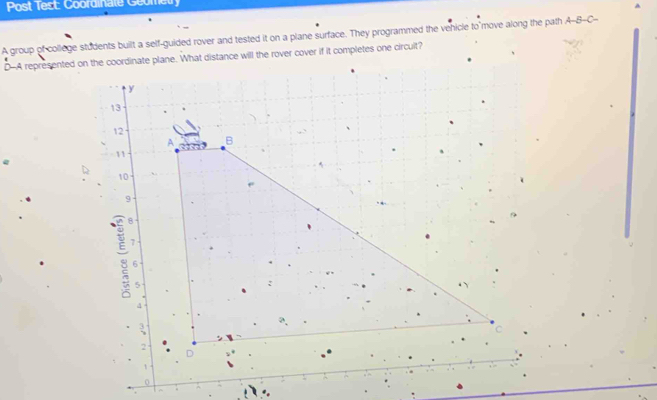 Post Test: Coordinale Geometry 
A group of college students built a self-guided rover and tested it on a plane surface. They programmed the vehicle to move along the path A-B-C- 
D-A representedr if it completes one circult? 
0