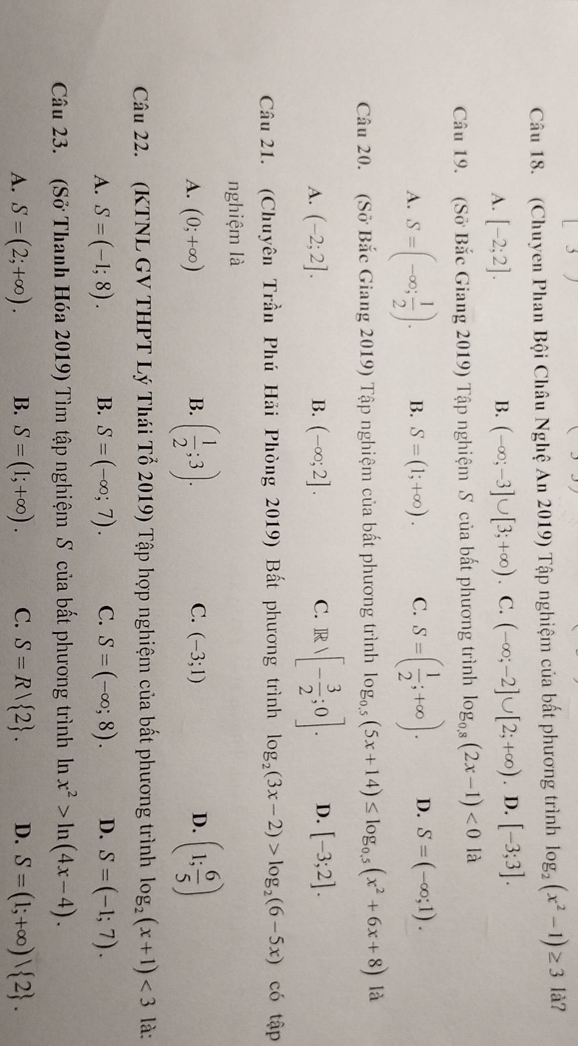 (Chuyen Phan Bội Châu Nghệ An 2019) Tập nghiệm của bất phương trình log _2(x^2-1)≥ 3 là?
A. [-2;2]. B. (-∈fty ;-3]∪ [3;+∈fty ) C. (-∈fty ;-2]∪ [2;+∈fty ). D. [-3;3].
Câu 19. (Sở Bắc Giang 2019) Tập nghiệm S của bất phương trình log _0.8(2x-1)<012</tex>
A. S=(-∈fty ; 1/2 ).
B. S=(1;+∈fty ). C. S=( 1/2 ;+∈fty ). D. S=(-∈fty ;1).
Câu 20. (Sở Bắc Giang 2019) Tập nghiệm của bất phương trình log _0.5(5x+14)≤ log _0.5(x^2+6x+8) là
A. (-2;2]. B. (-∈fty ;2]. C. Rvee [- 3/2 ;0]. D. [-3;2].
Câu 21. (Chuyên Trần Phú Hải Phòng 2019) Bất phương trình log _2(3x-2)>log _2(6-5x) có tập
nghiệm là
A. (0;+∈fty ) B. ( 1/2 ;3). C. (-3;1) D. (1; 6/5 )
Câu 22. (KTNL GV THPT Lý Thái Tổ 2019) Tập hợp nghiệm của bất phương trình log _2(x+1)<3</tex> là:
A. S=(-1;8). B. S=(-∈fty ;7). C. S=(-∈fty ;8). D. S=(-1;7).
Câu 23. (Sở Thanh Hóa 2019) Tìm tập nghiệm S của bất phương trình ln x^2>ln (4x-4).
A. S=(2;+∈fty ). B. S=(1;+∈fty ). C. S=R| 2 . D. S=(1;+∈fty ) 2 .