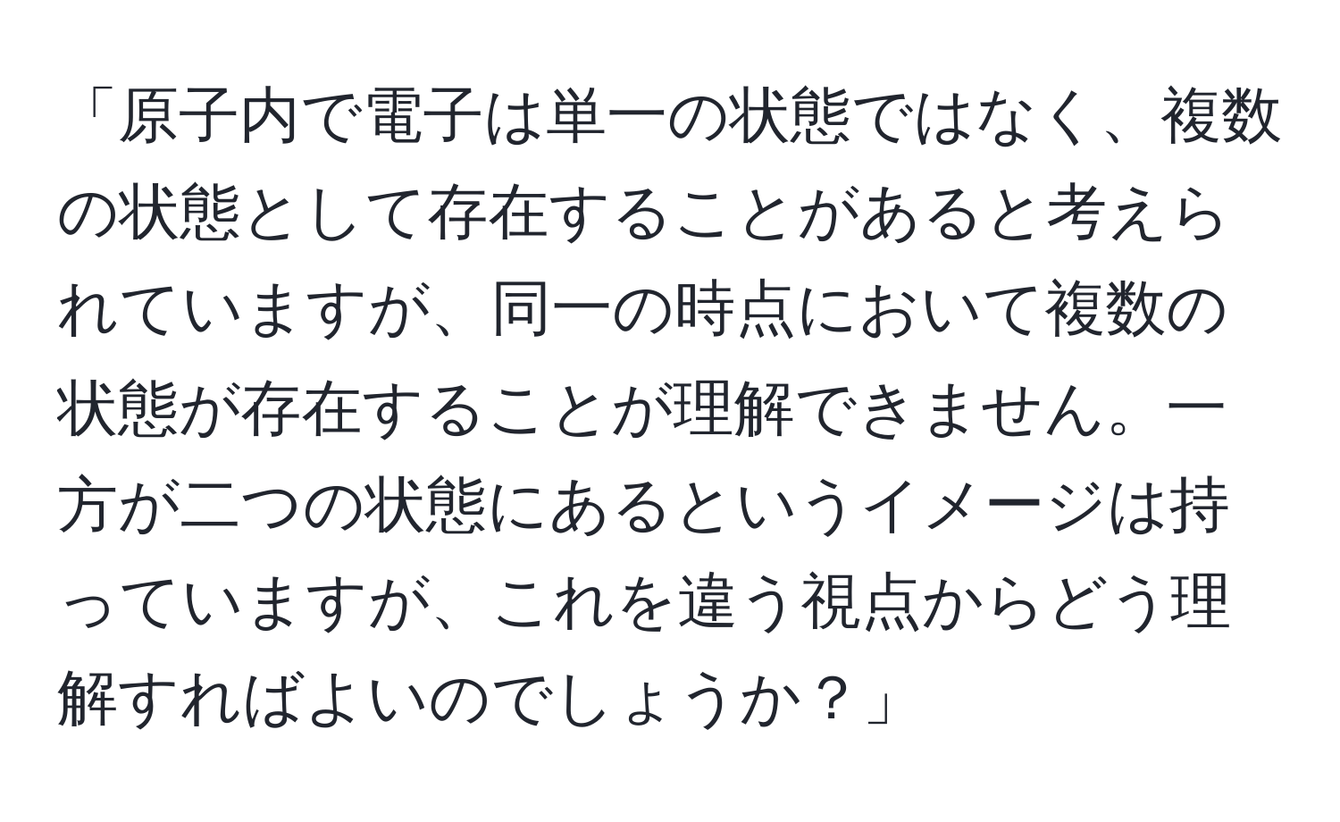 「原子内で電子は単一の状態ではなく、複数の状態として存在することがあると考えられていますが、同一の時点において複数の状態が存在することが理解できません。一方が二つの状態にあるというイメージは持っていますが、これを違う視点からどう理解すればよいのでしょうか？」