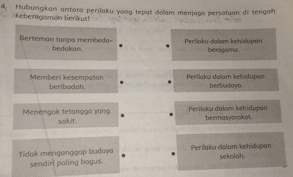 Hubungkan antara perilaku yang tepat dalam menjaga persatuan di tengah
keberagaman berikut!
Berteman tanpa membeda- Perílaku dalam kehidupan
bedakan.
beragama.
Memberí kesempatan Perilaku dalam kehidupan
beribadah. berbudaya.
Menengok tetangga yang Perílaku dalam kehídupan
sakit.
bermasyarakat.
Tidak menganggap budaya Perilaku dalam kehidupan
sendíri palíng bagus. sekolah.