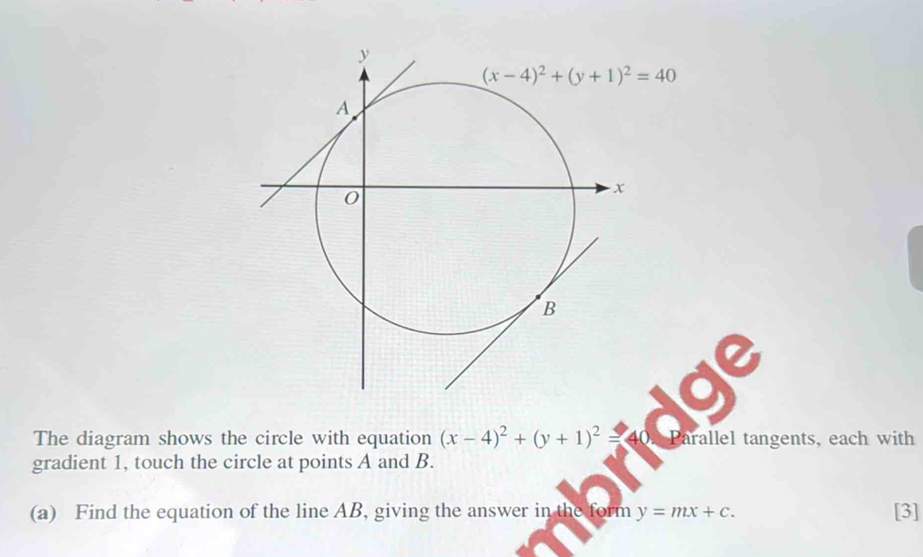 The diagram shows the circle with equation (x-4)^2+(y+1)^2= 40. Parallel tangents, each with
gradient 1, touch the circle at points A and B.
(a) Find the equation of the line AB, giving the answer in the form y=mx+c. [3]