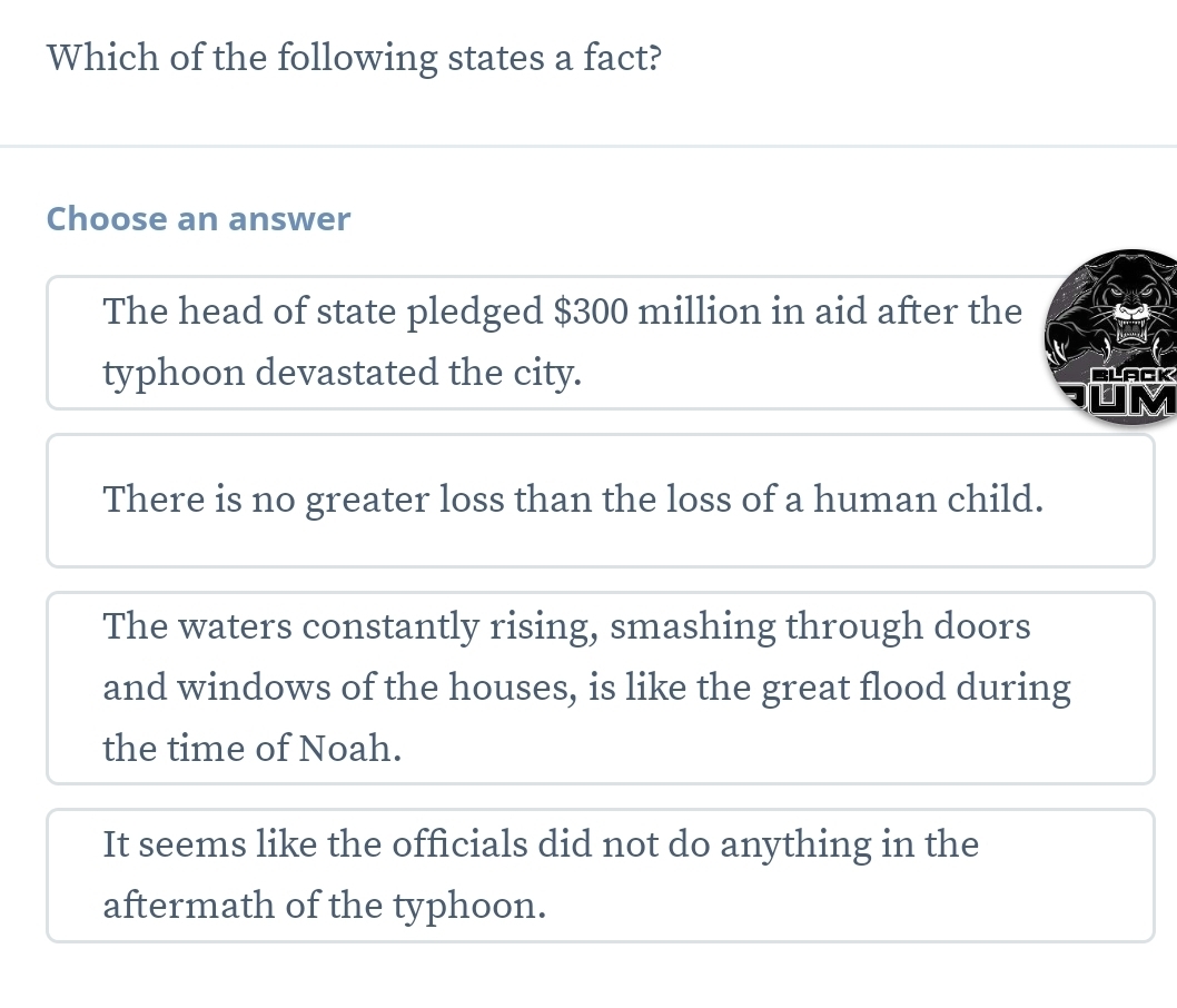 Which of the following states a fact?
Choose an answer
The head of state pledged $300 million in aid after the
typhoon devastated the city. BLACK
M
There is no greater loss than the loss of a human child.
The waters constantly rising, smashing through doors
and windows of the houses, is like the great flood during
the time of Noah.
It seems like the officials did not do anything in the
aftermath of the typhoon.