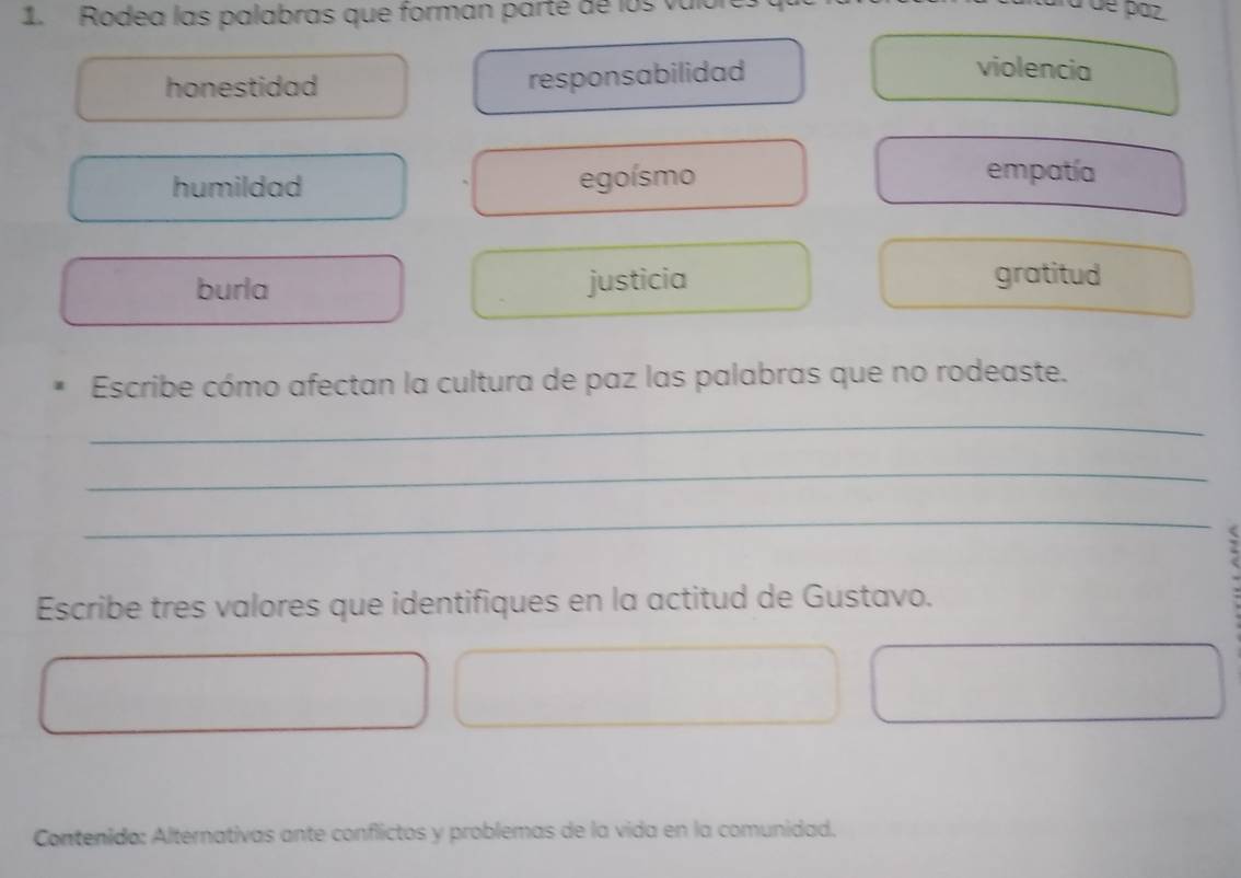 Rodea las palabras que forman parté de l o s v
honestidad responsabilidad
violencia
humildad egoísmo
empatía
burla justicia gratitud
Escribe cómo afectan la cultura de paz las palabras que no rodeaste.
_
_
_
Escribe tres valores que identifiques en la actitud de Gustavo.
Contenido: Alternativas ante conflictos y problemas de la vida en la comunidad.