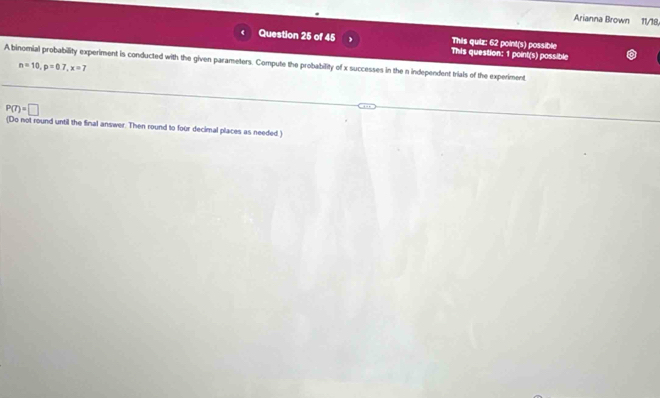 Arianna Brown 11/18, 
This quiz: 62 point(s) possible 
Question 25 of 45 This question: 1 point(s) possible 
A binomial probability experiment is conducted with the given parameters. Compute the probability of x successes in the n independent trials of the experiment
n=10, p=0.7, x=7
P(7)=□
(Do not round until the final answer. Then round to four decimal places as needed )