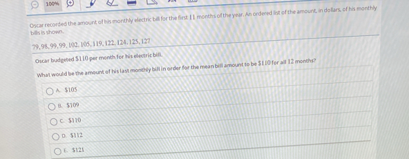 100%
Oscar recorded the amount of his monthly electric bill for the first 11 months of the year. An ordered list of the amount, in dollars, of his monthily
bills is shown.
79, 98, 99, 99, 102, 105, 119, 122, 124. 125, 127
Oscar budgeted $110 per month for his electric bill.
What would be the amount of his last monthly bill in order for the mean bill amount to be $110 for all 12 months?
A. $105
B. $109
C. $110
D. $112
E. $121