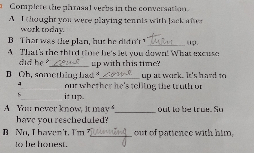 Complete the phrasal verbs in the conversation. 
A I thought you were playing tennis with Jack after 
work today. 
B That was the plan, but he didn’t 1 _ up. 
A That’s the third time he’s let you down! What excuse 
did he ²_ up with this time? 
B Oh, something had 3 _ up at work. It’s hard to 
4 
_out whether he’s telling the truth or
5
_it up. 
A You never know, it may 6 _ out to be true. So 
have you rescheduled? 
B No, I haven’t. I’m 7 _ out of patience with him, 
to be honest.