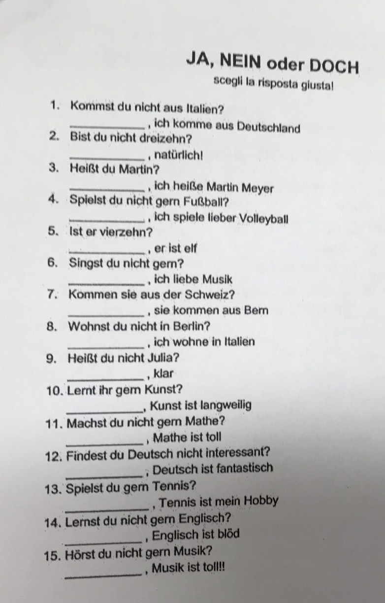 JA, NEIN oder DOCH 
scegli la risposta giusta! 
1. Kommst du nicht aus Italien? 
_, ich komme aus Deutschland 
2. Bist du nicht dreizehn? 
_, natürlich! 
3. Heißt du Martin? 
_, ich heiße Martin Meyer 
4. Spielst du nicht gern Fußball? 
_, ich spiele lieber Volleyball 
5. 1st er vierzehn? 
_, er ist elf 
6. Singst du nicht ger? 
_, ich liebe Musik 
7. Kommen sie aus der Schweiz? 
_, sie kommen aus Bern 
8. Wohnst du nicht in Berlin? 
_, ich wohne in Italien 
9. Heißt du nicht Julia? 
_, klar 
10. Lernt ihr gem Kunst? 
_, Kunst ist langweilig 
11. Machst du nicht gern Mathe? 
_,Mathe ist toll 
12. Findest du Deutsch nicht interessant? 
_; Deutsch ist fantastisch 
13. Spielst du gern Tennis? 
_, Tennis ist mein Hobby 
14. Lernst du nicht gern Englisch? 
_ 
Englisch ist blöd 
15. Hörst du nicht gern Musik? 
_ 
, Musik ist toll!!