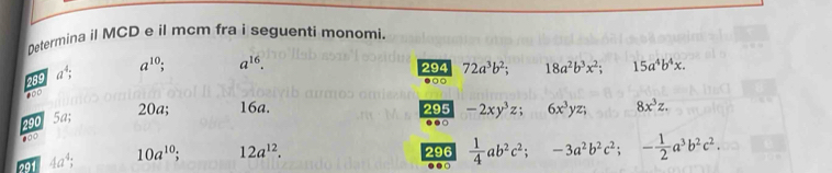 Determina il MCD e il mcm fra i seguenti monomi. 
289 a^4; a^(10). a^(16). 
294 72a^3b^2; 18a^2b^3x^2; 15a^4b^4x. 
●○
20a; 16a. 295 -2xy^3z 6x^3yz; 8x^3z.
290 5a..
100
291 4a^4; 10a^(10) 12a^(12). 
296  1/4 ab^2c^2; -3a^2b^2c^2; - 1/2 a^3b^2c^2. 
..