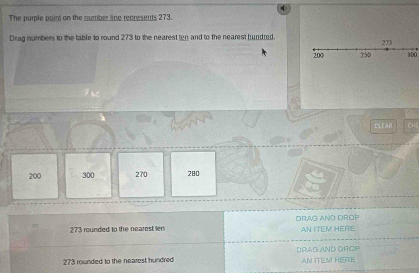 The purple point on the number line represents 273. 
Drag numbers to the table to round 273 to the nearest ten and to the nearest hundred.
300
CLEAR CHE
200 300 270 280
DRAG AND DROP
273 rounded to the nearest ten AN ITEM HERE 
DRAG AND DROP
273 rounded to the nearest hundred AN ITEM HERE