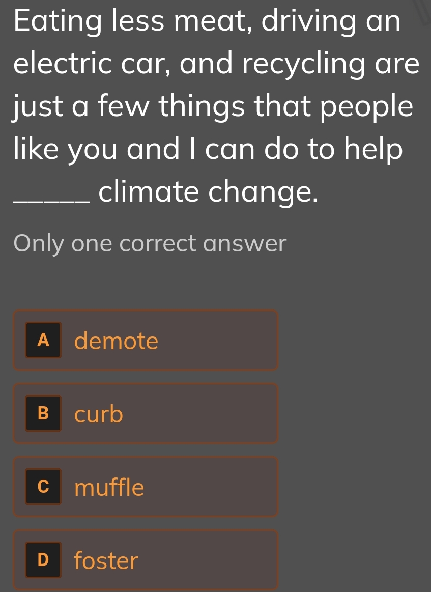 Eating less meat, driving an
electric car, and recycling are
just a few things that people
like you and I can do to help
_climate change.
Only one correct answer
A demote
B curb
c muffle
D foster