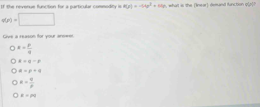 If the revenue function for a particular commodity is R(p)=-54p^2+68p , what is the (linear) demand function q(p) ?
q(p)=□
Give a reason for your answer.
R= p/q 
R=q-p
R=p+q
R= q/p 
R=pq