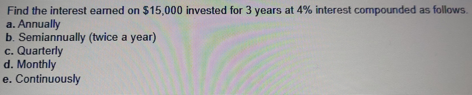 Find the interest earned on $15,000 invested for 3 years at 4% interest compounded as follows.
a. Annually
b. Semiannually (twice a year)
c. Quarterly
d. Monthly
e. Continuously