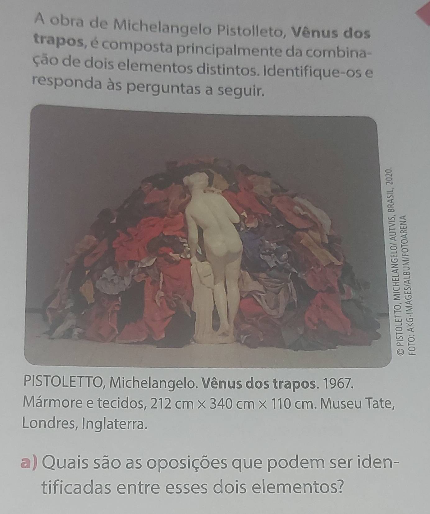 A obra de Michelangelo Pistolleto, Vênus dos 
trapos, é composta principalmente da combina- 
ção de dois elementos distintos. Identifique-os e 
responda às perguntas a seguir. 
PISTOLETTO, Michelangelo. Vênus dos trapos. 1967. 
Mármore e tecidos, 212cm* 340cm* 110cm. Museu Tate, 
Londres, Inglaterra. 
a) Quais são as oposições que podem ser iden- 
tificadas entre esses dois elementos?