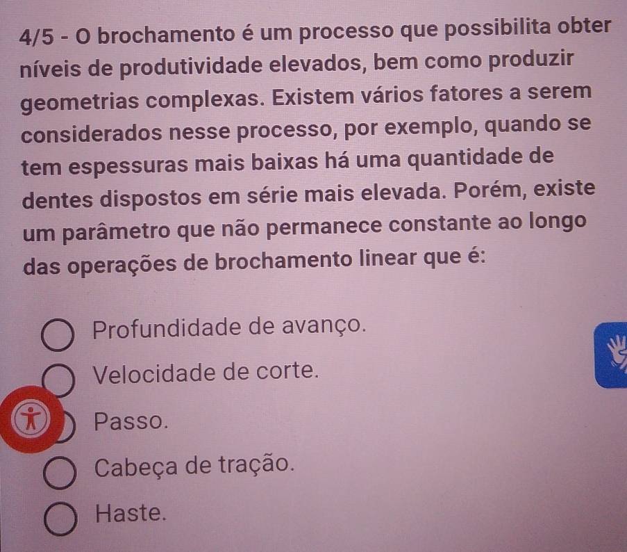 4/5 - O brochamento é um processo que possibilita obter
níveis de produtividade elevados, bem como produzir
geometrias complexas. Existem vários fatores a serem
considerados nesse processo, por exemplo, quando se
tem espessuras mais baixas há uma quantidade de
dentes dispostos em série mais elevada. Porém, existe
um parâmetro que não permanece constante ao longo
das operações de brochamento linear que é:
Profundidade de avanço.
Velocidade de corte.
Passo.
Cabeça de tração.
Haste.