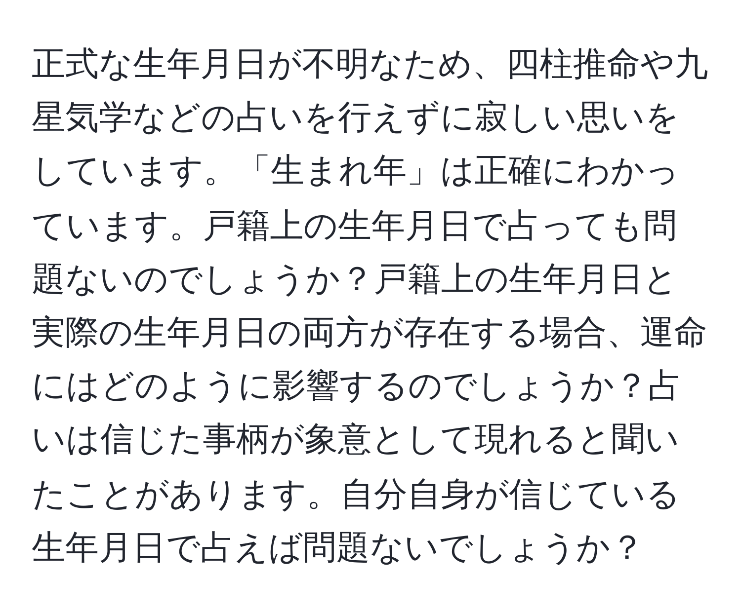 正式な生年月日が不明なため、四柱推命や九星気学などの占いを行えずに寂しい思いをしています。「生まれ年」は正確にわかっています。戸籍上の生年月日で占っても問題ないのでしょうか？戸籍上の生年月日と実際の生年月日の両方が存在する場合、運命にはどのように影響するのでしょうか？占いは信じた事柄が象意として現れると聞いたことがあります。自分自身が信じている生年月日で占えば問題ないでしょうか？