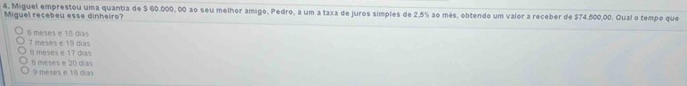 Miguel emprestou uma quantia de $ 60.000, 00 ao seu melhor amigo, Pedro, a um a taxa de juros simples de 2,5% ao més, obtendo um valor a receber de $74.500,00. Qual o tempo que
Miguel recebeu esse dinheiro?
6 meses e 18 dias
7 meses e 19 dias
8 meses e 17 dias
6 meses e 20 días
9 meses e 18 días