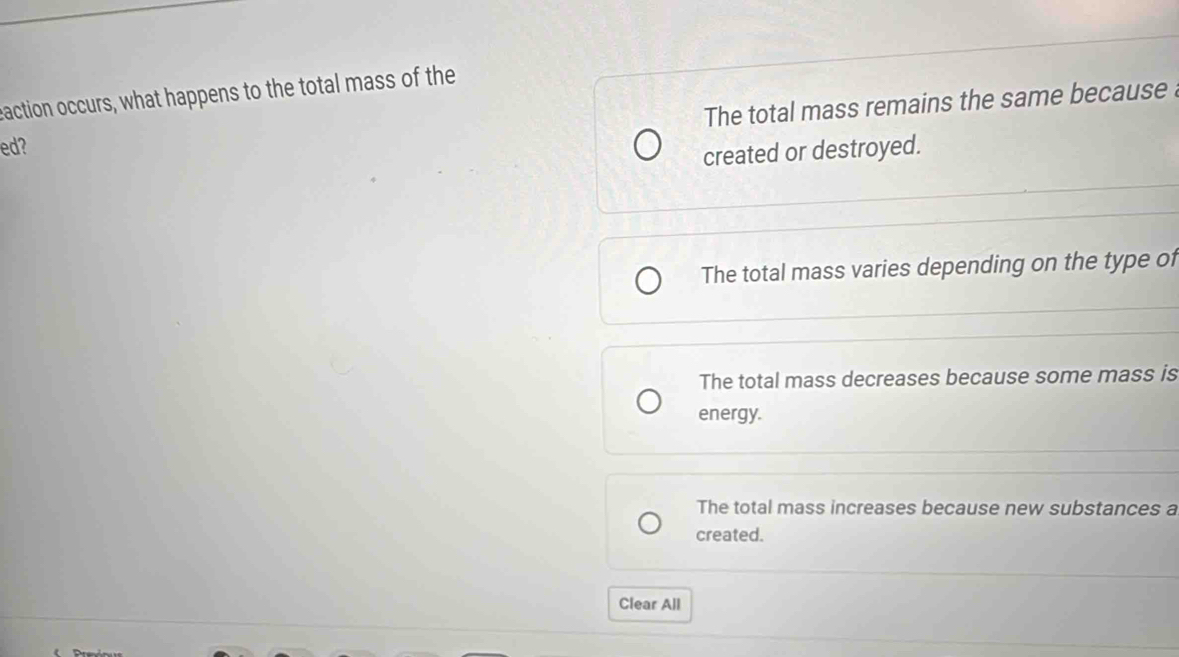 eaction occurs, what happens to the total mass of the
The total mass remains the same because 
ed?
created or destroyed.
The total mass varies depending on the type of
The total mass decreases because some mass is
energy.
The total mass increases because new substances a
created.
Clear All