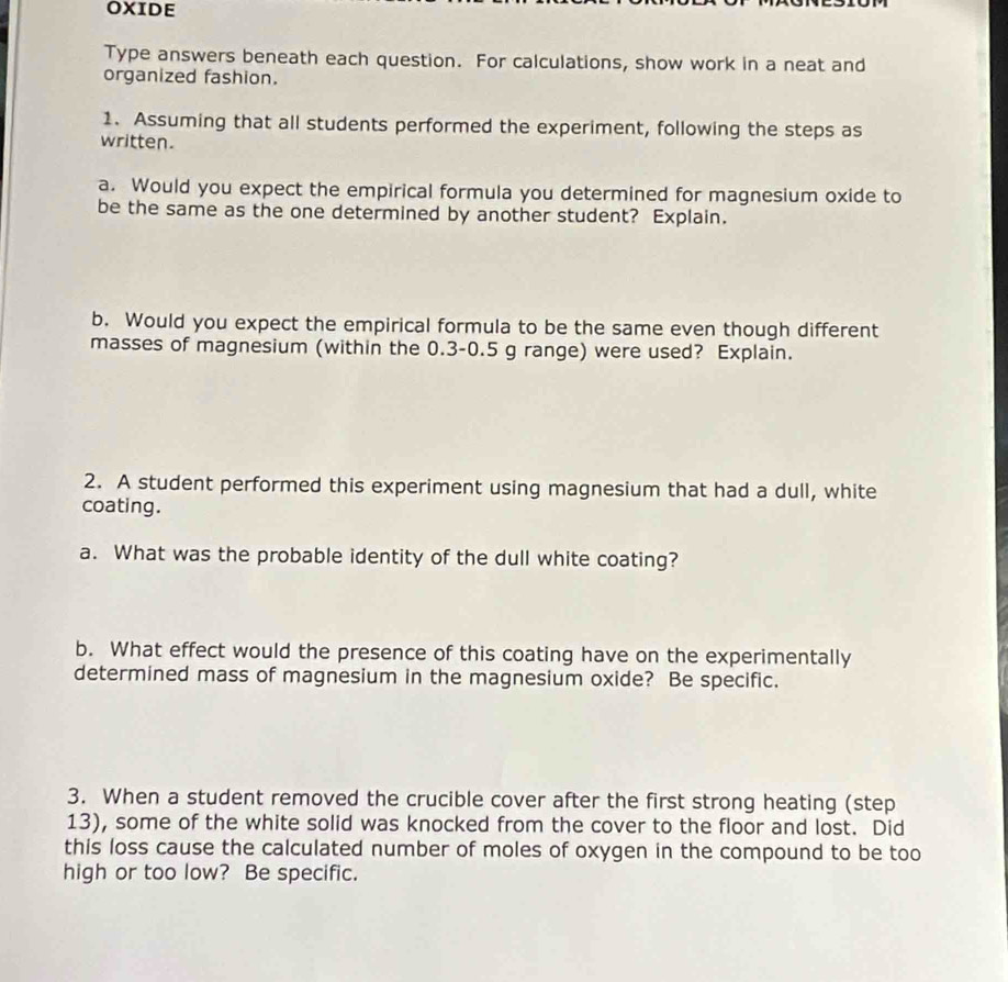 OXIDE 
Type answers beneath each question. For calculations, show work in a neat and 
organized fashion. 
1. Assuming that all students performed the experiment, following the steps as 
written. 
a. Would you expect the empirical formula you determined for magnesium oxide to 
be the same as the one determined by another student? Explain. 
b. Would you expect the empirical formula to be the same even though different 
masses of magnesium (within the 0.3-0.5 g range) were used? Explain. 
2. A student performed this experiment using magnesium that had a dull, white 
coating. 
a. What was the probable identity of the dull white coating? 
b. What effect would the presence of this coating have on the experimentally 
determined mass of magnesium in the magnesium oxide? Be specific. 
3. When a student removed the crucible cover after the first strong heating (step 
13), some of the white solid was knocked from the cover to the floor and lost. Did 
this loss cause the calculated number of moles of oxygen in the compound to be too 
high or too low? Be specific.