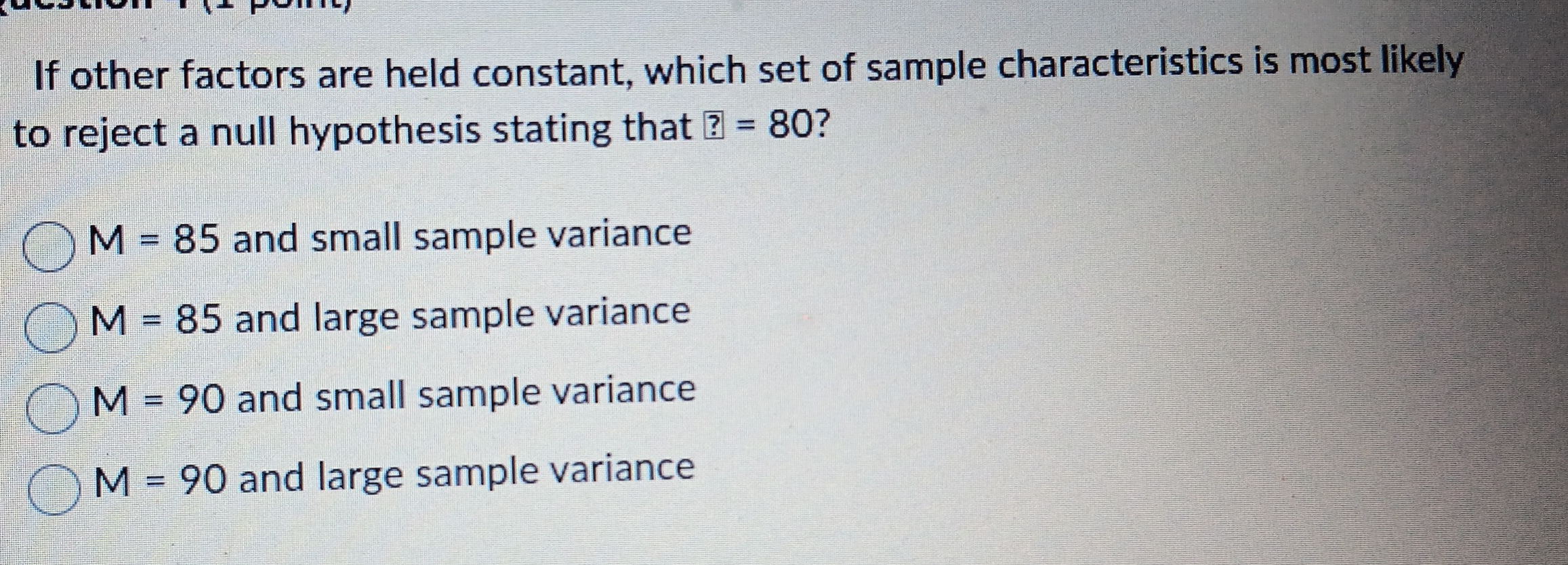 If other factors are held constant, which set of sample characteristics is most likely
to reject a null hypothesis stating that ?=80 ?
M=85 and small sample variance
M=85 and large sample variance
M=90 and small sample variance
M=90 and large sample variance