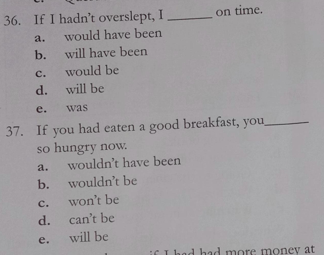 If I hadn’t overslept, I _on time.
a. would have been
b. will have been
c. would be
d. will be
e. was
37. If you had eaten a good breakfast, you_
so hungry now.
a. wouldn’t have been
b. wouldn’t be
c. won’t be
d. can’t be
e. will be
if I had had more money at