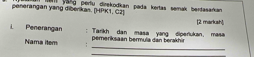 un em yang perlu direkodkan pada kertas semak berdasarkan 
penerangan yang diberikan. [HPK1, C2] 
[2 markah] 
i. Penerangan : Tarikh dan masa yang diperlukan, masa 
pemeriksaan bermula dan berakhir 
_ 
Nama item : 
_