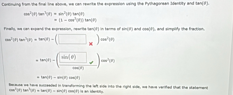 Continuing from the final line above, we can rewrite the expression using the Pythagorean Identity and tan (θ ).
cos^2(θ )tan^3(θ )=sin^2(θ )tan (θ )
=(1-cos^2(θ ))tan (θ )
Finally, we can expand the expression, rewrite tan(θ) in terms of sin (θ ) and cos (θ ) , and simplify the fraction.
cos^2(θ )tan^3(θ )=tan (θ )-(□ _* )^cos^2(θ )
=tan (θ )-(frac sin (θ )cos (θ ))cos^2(θ )
=tan (θ )-sin (θ )cos (θ )
Because we have succeeded in transforming the left side into the right side, we have verified that the statement
cos^2(θ )tan^3(θ )=tan (θ )-sin (θ )cos (θ ) is an identity.