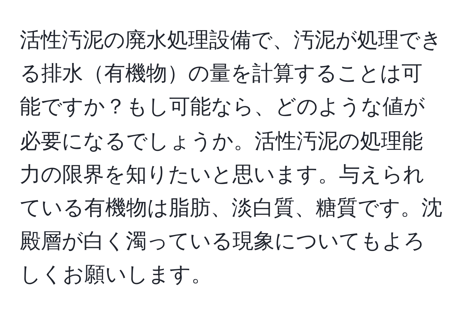 活性汚泥の廃水処理設備で、汚泥が処理できる排水有機物の量を計算することは可能ですか？もし可能なら、どのような値が必要になるでしょうか。活性汚泥の処理能力の限界を知りたいと思います。与えられている有機物は脂肪、淡白質、糖質です。沈殿層が白く濁っている現象についてもよろしくお願いします。