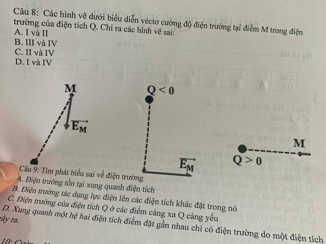 Các hình vẽ dưới biểu diễn véctơ cường độ điện trường tại điểm M trong điện
trường của điện tích Q. Chỉ ra các hình vẽ sai:
A. I và II
B. III và IV
C. II và IV
D. I và IV
M
Q<0</tex>
vector E_M
M
vector E_M
Q>0
Câu 9: Tìm phát biểu sai về điện trường
A. Điện trường tồn tại xung quanh điện tích
B. Điện trường tác dụng lực điện lên các điện tích khác đặt trong nó
C. Điện trường của điện tích Q ở các điểm càng xa Q càng yếu
rây ra.
D. Xung quanh một hệ hai điện tích điểm đặt gần nhau chỉ có điện trường do một điện tích