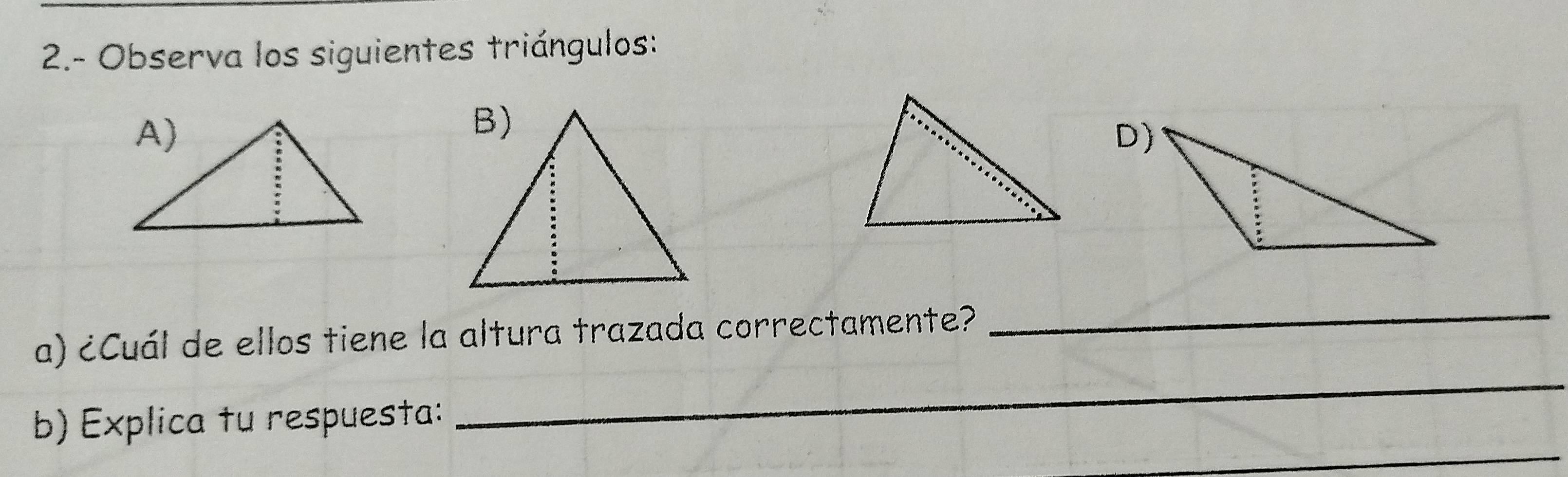 2.- Observa los siguientes triángulos: 
D) 
a) ¿Cuál de ellos tiene la altura trazada correctamente? 
_ 
b) Explica tu respuesta: 
_ 
_