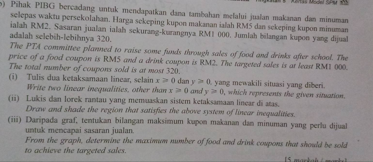 atan 5 Kertas Model SPM t 
b) Pihak PIBG bercadang untuk mendapatkan dana tambahan melalui jualan makanan dan minuman 
selepas waktu persekolahan. Harga sekeping kupon makanan ialah RM5 dan sekeping kupon minuman 
ialah RM2. Sasaran jualan ialah sekurang-kurangnya RM1 000. Jumlah bilangan kupon yang dijual 
adalah selebih-lebihnya 320. 
The PTA committee planned to raise some funds through sales of food and drinks after school. The 
price of a food coupon is RM5 and a drink coupon is RM2. The targeted sales is at least RM1 000. 
The total number of coupons sold is at most 320. 
(i) Tulis dua ketaksamaan linear, selain x≥slant 0 dan y≥slant 0 , yang mewakili situasi yang diberi. 
Write two linear inequalities, other than x≥slant 0 and y≥slant 0, , which represents the given situation. 
(ii) Lukis dan lorek rantau yang memuaskan sistem ketaksamaan linear di atas. 
Draw and shade the region that satisfies the above system of linear inequalities. 
(iii) Daripada graf, tentukan bilangan maksimum kupon makanan dan minuman yang perlu dijual 
untuk mencapai sasaran jualan. 
From the graph, determine the maximum number of food and drink coupons that should be sold 
to achieve the targeted sales. 
15 markah / m ar k