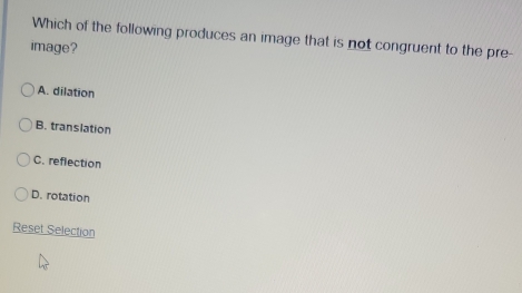 Which of the following produces an image that is not congruent to the pre-
image?
A. dilation
B. translation
C. reflection
D. rotation
Reset Selection