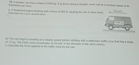 A camper van has a mass of 2500 kg. It is driven along a straight, level road at a constant speed of 90
kilometres per hour. 
a. A headwind begins blowing with a force of 200 N, causing the van to slow down 90 krn/h
Calculate the van's deceleration. 
b) The van begins travelling at a steady speed before colliding with a stationary traffic cone that has a mass 
of 10 kg. The traffic cone accelerates at 29m/s^2 in the direction of the van's motion 
i) Calculate the force applied to the traffic cone by the van