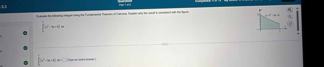 5.3 Part 1 of 2
Q
Evaluate the following integral using the Fundamental Theorem of Calculus. Explain why the result is consistent with the figure.
6 y=x^2-5x+6 Q
∈tlimits _0^(1(x^2)-5x+6)dx
B
at
∈tlimits _0^(1(x^2)-5x+6)dx=□ (Type an exact answer.)