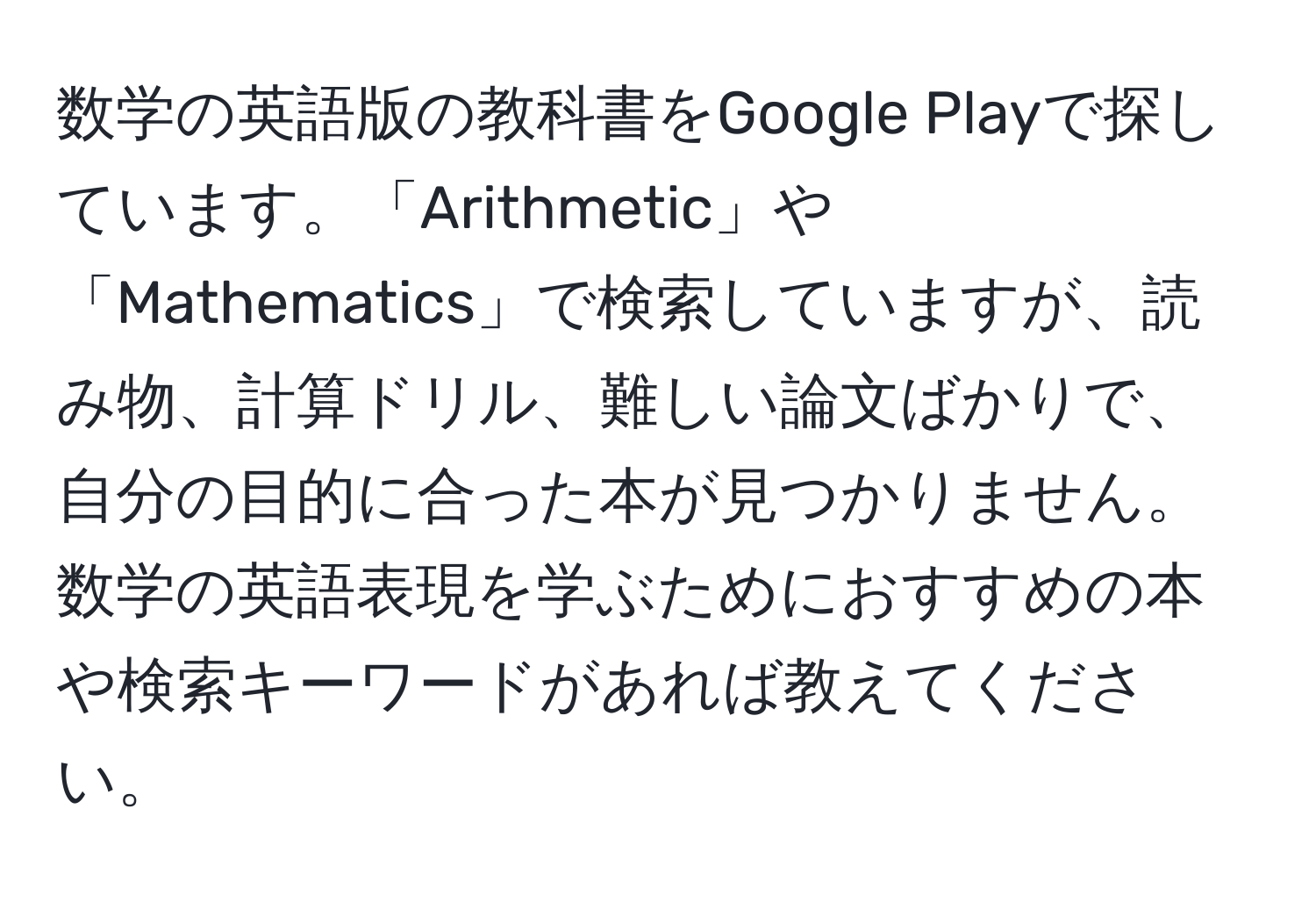 数学の英語版の教科書をGoogle Playで探しています。「Arithmetic」や「Mathematics」で検索していますが、読み物、計算ドリル、難しい論文ばかりで、自分の目的に合った本が見つかりません。数学の英語表現を学ぶためにおすすめの本や検索キーワードがあれば教えてください。