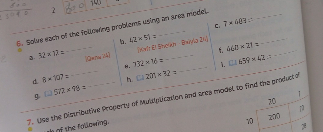 140 
2 
6. Solve each of the following problems using an area model. 
b. 42* 51= C. 7* 483= _ 
_ 
_ 
[Kafr El Sheikh - Baiyla 24] 
f. 460* 21=
a. 32* 12= (Qena 24] 732* 16= _ 659* 42= _ 
e. 
d. 8* 107=
_h. 201* 32= _i. 
_ 
g. 572* 98=
1 
7. Use the Distributive Property of Multiplication and area model to find the product of
20
70
h of the following. 
10 200
28