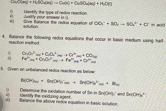 Cu_2O(aq)+H_2SO_4(aq)to Cu(s)+CuSO_4(aq)+H_2O(l)
1) Identify the type of redox reaction. 
ii) Justify your answer in i). 
ⅲ) . Give Balance the redox equation of ClO_3^(-+SO_2)to SO_4^((2-)+Cl^-) in acid 
solution. 
4. Balance the following redox equations that occur in basic medium using half- 
reaction method. 
i) Cr_2O_7^((2-)(aq)+C_2)O_4^((2-)(aq)to Cr^3+)(aq)+CO_2(g)
ii) Fe^(2+)(aq)+Cr_2O_7^((2-)(aq)to Fe^3+)(aq)+Cr^(3+)(aq)
5. Given an unbalanced redox reaction as below:
Bi(OH)_3(s)+Sn(OH)_3^(-(aq)to Sn(OH)_6^(2-)(aq)+Bi_(s))
i) Determine the oxidation number of Sn in Sn(OH)_3^- and Sn(OH)_6^(2-). 
ii) Identify the oxidizing agent. 
iii) Balance the above redox equation in basic solution.