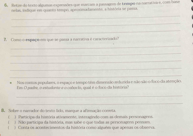 Retire do texto algumas expressões que marcam a passagem de tempo na narrativa e, com base
nelas, indique em quanto tempo, aproximadamente, a história se passa.
_
_
_
7. Como o espaço em que se passa a narrativa é caracterizado?
_
_
_
_
_
Nos contos populares, o espaço e tempo têm dimensão reduzida e não são o foco da atenção.
Em O padre, o estudante e o caboclo, qual é o foco da história?
_
_
8. Sobre o narrador do texto lido, marque a afirmação correta.
 ) Participa da história ativamente, interagindo com as demais personagens.
( ) Não participa da história, mas sabe o que todas as personagens pensam.
( ) Conta os acontecimentos da história como alguém que apenas os observa.