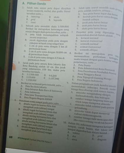 Pilihan Ganda
1. Salah satu unsur peta dapat disajikan 6. Salah satu syarat menulih jenis p;.
secara numerik, verbal, dan grafs. Unsur peta adalah conform, artinya .
A. lettering tersebut yaitz .... A. luas peta harus tepat dan bena
D. skała B. bentuk peta harus sama dengss
C. inset B. grid E. legenda C. jarak peta harus benar bentuk aslinya
2. Sebuah peta memiliki skala 1:500.000. E. skala peta harus benar D. arah peta harus benar
Berikat ini merapakan keterangan yang
sesuaí dengan skala peta tersebut, yaitiz ... 7. Proyeksi peta yang digunakan
A. peta tidak menampakkan wilayah A. kerucut orml memetakan daerah kutub adalah .
   
secara terperinci B. kerucut transversa!
B. cocok digunakan pada peta dengan C. azimuth norma!
cakupan wilayah yang sangat luas D. azimut transversol
C. 1 cm di peta sama dengan 5 km di E. azimuth oblique
permukaan bumi
D. 1 cm di peta sama dengan 50.000 cm 8. Berikut ini merupakan peta sa
di permukaan bumi menunjukkan perbedaan  ketis
E. 1 cm di peta sama dengan 0,5 km di suatu tempat dengan garis kontur seb  
permukaan bumi penjelasnya, yaitu ....
A. Peta Dunia
3. Jarak pada peta antara Kota Jakarta đan B. Peta Administrasi Kota Pontian
Kota Bandung adalah 10 cm. Jika jarak
tersebut berskala yang sebenarnya 150 km, maka peta C. Peta Persebaran Penduduk Provn
Nusa Tenggara Barat
A. 1:1.50000 D. H500
B. 1:15.000 E D. Peta Topografi Gunung Merapi
C. 1:150000 1:155.090 E. Peta Negara Indonesia
9. Dalam pengindraan jauh, kondisi atmoe
4. Berikut ini termasuk peta tematik, yaitu... tenaga bisa diserap oleh sensor, karen.
A. Peta Ibu Kota Jakarta menentukan seberapa banyak sumi
C. Peta Indonesía B. Peta Sebaran Batu Bara di Indonesia A. atmosier mengandung oksigen.
karbondioksida, dan hidrogen
E. Peta Negara-Negara ASEAN D. Feta Jaiur Transportasi Kota B. sumber tenaga langsung mencapa
objek tanpa mengenai atmote
5-Penuïsan nama sangai pada peta yaitu C. atmosfer tidak selektif pada parsor
gelombang
A. ditulis tegak berwarna biru dan mengikati arah (aliran) sungai D. atmosfer tidak dapat menyerap
mengikəti arah (aliran) sungai
B. dstalis tegak berwarna hitans dan E. sumber tenaga sulit mencapai obic
radíasi elektromagnetik
C. dítulis miring berwarna bíru dan jika cuaca sedang cerah tak berm 
mengikati arah (aliran) sungai
D. ditulis miring berwarna hitam dan 10. Dalam SIG, informasi mengenai ketin'
tempat, curah hujan, dan lokasi ui!
mengikuti arah (aliran) sungai tempat digambarkan dalam bentuk ...
E. ditules dengan huruf kecil dan mengikuti arah (aliran) sungai B. dot A. vektor
D. grid
C. area E. diagram
68 IPS Geografi Tuntuk SMA/MA Kelas X