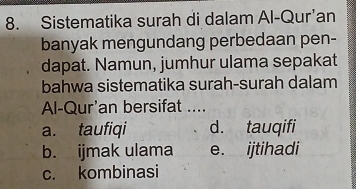 Sistematika surah di dalam Al-Qur’an
banyak mengundang perbedaan pen-
dapat. Namun, jumhur ulama sepakat
bahwa sistematika surah-surah dalam
Al-Qur'an bersifat ....
a. taufiqi d. tauqifi
b. ijmak ulama e. ijtihadi
c. kombinasi