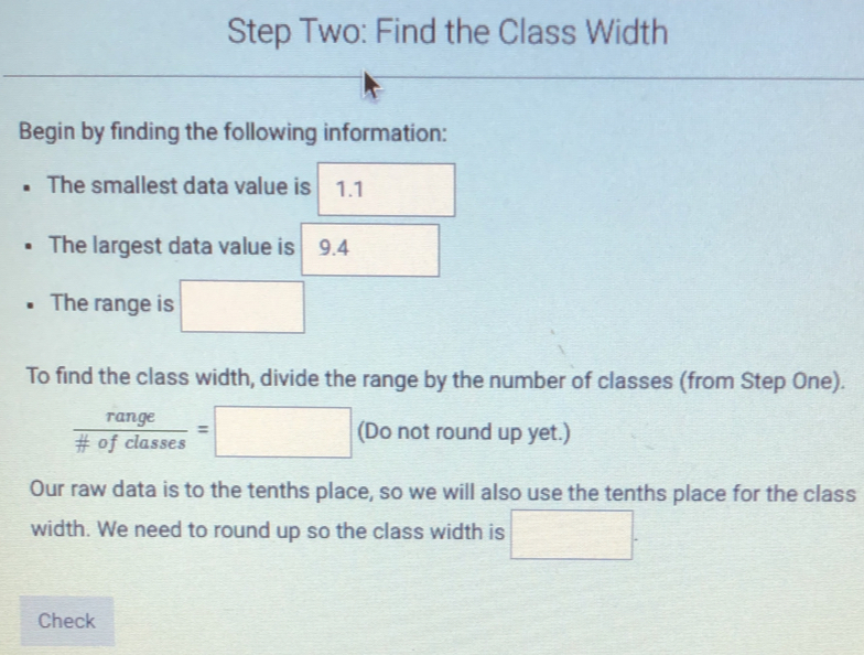 Step Two: Find the Class Width 
Begin by finding the following information: 
The smallest data value is 1.1
The largest data value is 9.4
The range is □ 
To find the class width, divide the range by the number of classes (from Step One).
frac rangefrac # classes=□ (Do not round up yet.) 
Our raw data is to the tenths place, so we will also use the tenths place for the class 
width. We need to round up so the class width is □. 
Check