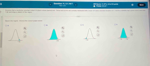 HMY Seone: 31.87%, 9:5-of 30 points Polinits:: 0.5 of 1 San 
Question 11, 6.1.19-7 iant of ? 
I sll and drew a siketch of the nigon Asome that a randomly netcted tubject in given a bone demily tost. Those lest scores are nomurly dispributed with a mean of () and a standard devates of t. Fnd the priability fal a siven score n ws har 
forch the region. Choose the coned graph below 
A ○ B. ○B 
( c 
Q 
a 
1